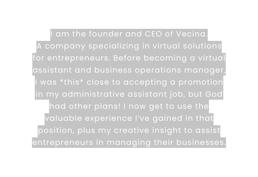I am the founder and CEO of Vecina A company specializing in virtual solutions for entrepreneurs Before becoming a virtual assistant and business operations manager I was this close to accepting a promotion in my administrative assistant job but God had other plans I now get to use the valuable experience I ve gained in that position plus my creative insight to assist entrepreneurs in managing their businesses